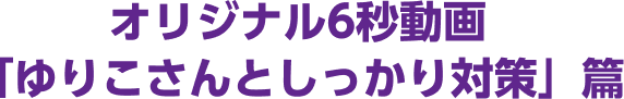 オリジナル6秒動画「ゆりこさんとしっかり対策」篇