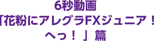 6秒動画「花粉にアレグラFXジュニア! へっ!」篇