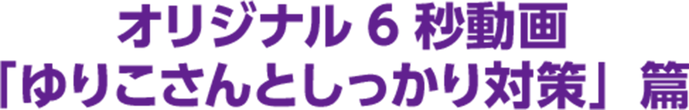 オリジナル6秒動画「ゆりこさんとしっかり対策」篇