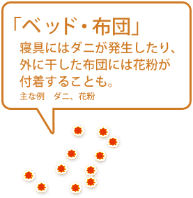 【ベッド・布団】寝具にはダニが発生したり、外に干した布団には花粉が付着することも。（主な例　ダニ、花粉）