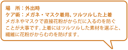 【場所】外出時【ケア術】メガネ・マスク着用、ツルツルした上着／メガネやマスクで直接花粉がからだに入るのを防ぐことが大事です。上着にはツルツルした素材を選ぶと、繊維に花粉がからむのを防げます。