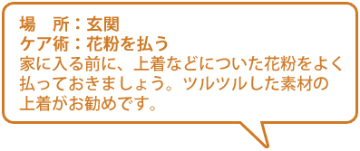 【場所】玄関【ケア術】花粉を払う／家に入る前に、上着などについた花粉をよく払っておきましょう。ツルツルした素材の上着がおすすめです。