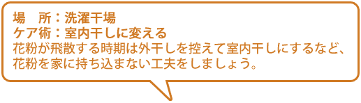 【場所】洗濯干場【ケア術】室内干しに変える／花粉が飛散する時期は外干しを控えて室内干しにするなど、花粉を家に持ち込まない工夫をしましょう。