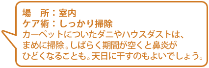 【場所】室内【ケア術】しっかり掃除／カーペットについたダニやハウスダストは、まめに掃除。しばらく期間が空くと鼻炎がひどくなることも。天日に干すのもよいでしょう。