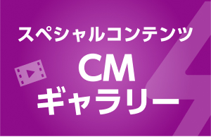 スペシャルコンテンツ CMギャラリー