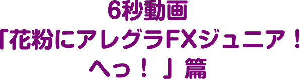 6秒動画 「花粉にアレグラFXジュニア！ へっ！ 」篇!