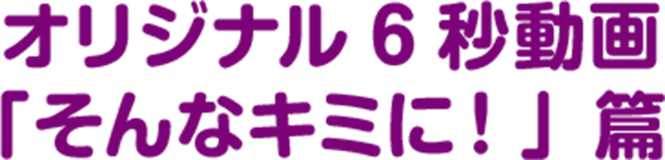オリジナル6秒動画「そんなキミに！」篇