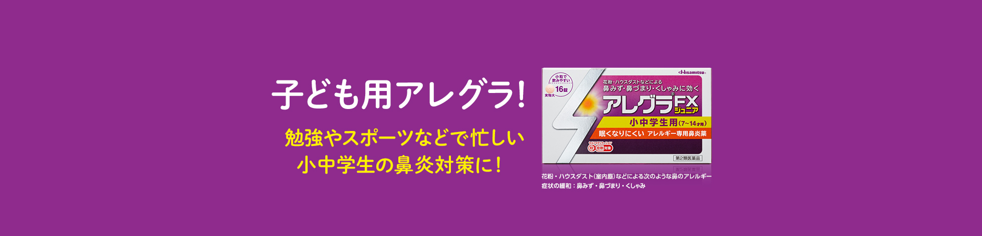 子ども用アレグラ！ 眠くなりにくいので 勉強やスポーツなどで忙しい 小中学生の鼻炎対策に！ アレグラFXジュニア 小中学生用(7~14才用) 花粉・ハウスダスト（室内塵）などによる次のような鼻のアレルギー症状の緩和：鼻みず・鼻づまり・くしゃみ