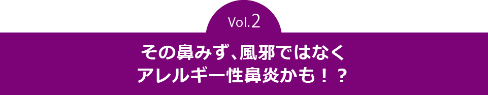 vol.2　その鼻みず、風邪ではなくアレルギー性鼻炎かも！？