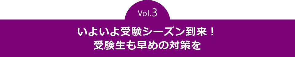 vol.3　いよいよ受験シーズン到来！受験生も早めの対策を