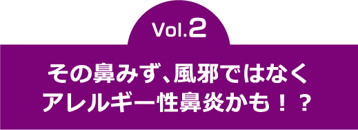 vol.2　その鼻みず、風邪ではなくアレルギー性鼻炎かも！？  