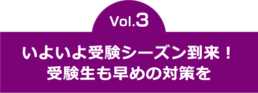 vol.3　いよいよ受験シーズン到来！受験生も早めの対策を  